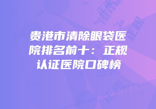 贵港市清除眼袋医院排名前十：正规认证医院口碑榜