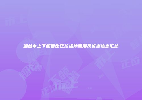 烟台市上下颌智齿正位拔除费用及优惠信息汇总