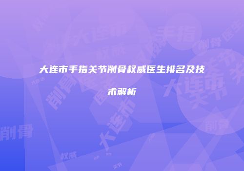 大连市手指关节削骨权威医生排名及技术解析