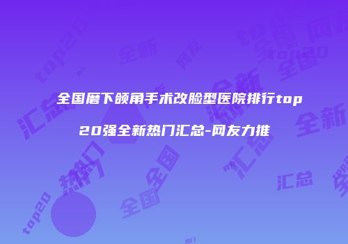 全国磨下颌角手术改脸型医院排行top20强全新热门汇总-网友力推