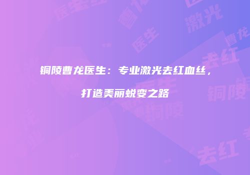 铜陵曹龙医生：专业激光去红血丝，打造美丽蜕变之路