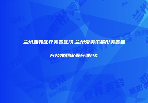 兰州亚韩医疗美容医院,兰州爱美尔整形美容各方技术和审美在线PK