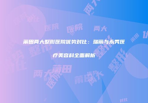 莆田两大整形医院优势对比：瑞丽与永秀医疗美容科全面解析