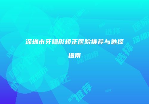 深圳市牙隐形矫正医院推荐与选择指南