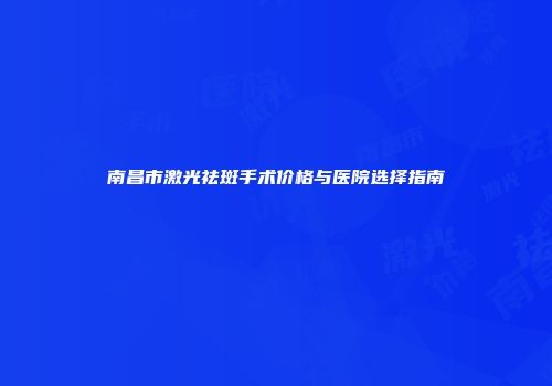 南昌市激光祛斑手术价格与医院选择指南