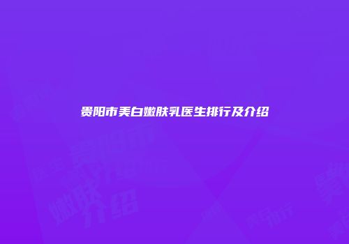 贵阳市美白嫩肤乳医生排行及介绍