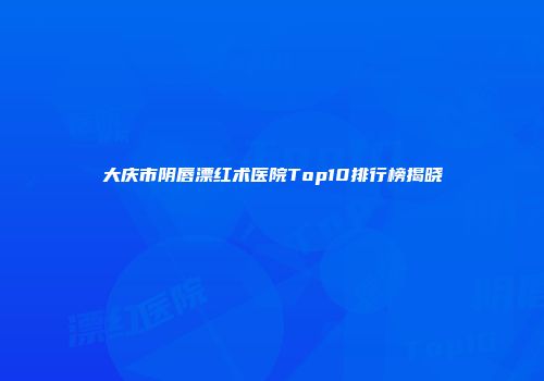 大庆市阴唇漂红术医院Top10排行榜揭晓