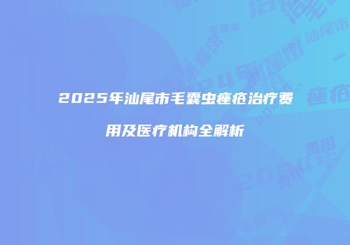 2025年汕尾市毛囊虫痤疮治疗费用及医疗机构全解析
