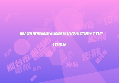 烟台市皮肤磨削术酒糟鼻治疗医院排行TOP10揭秘