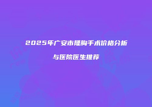 2025年广安市隆胸手术价格分析与医院医生推荐
