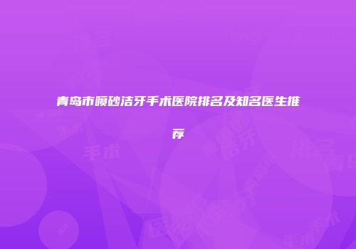 青岛市喷砂洁牙手术医院排名及知名医生推荐