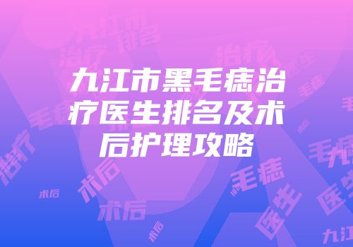 九江市黑毛痣治疗医生排名及术后护理攻略