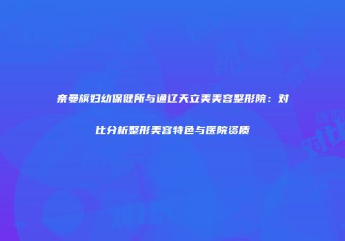 奈曼旗妇幼保健所与通辽天立美美容整形院：对比分析整形美容特色与医院资质