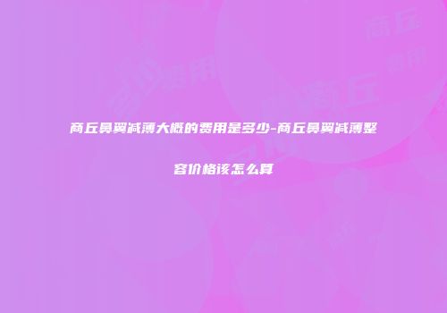 商丘鼻翼减薄大概的费用是多少-商丘鼻翼减薄整容价格该怎么算
