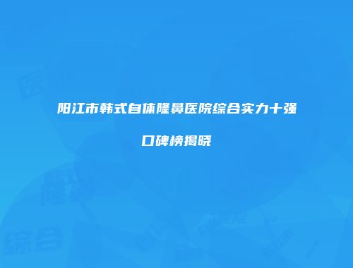 阳江市韩式自体隆鼻医院综合实力十强口碑榜揭晓