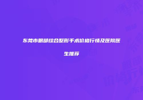东莞市眼部综合整形手术价格行情及医院医生推荐