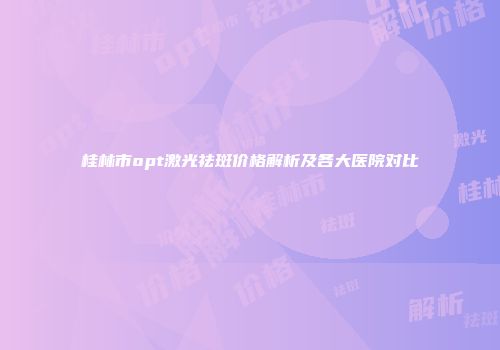 桂林市opt激光祛斑价格解析及各大医院对比