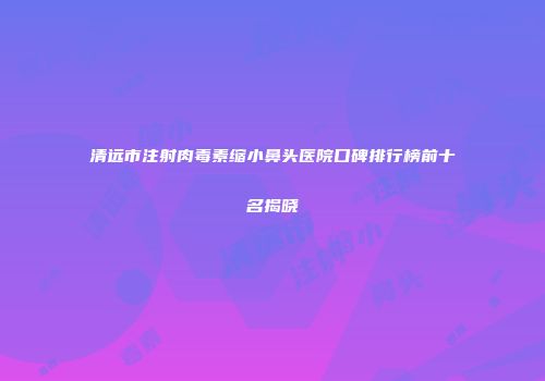 清远市注射肉毒素缩小鼻头医院口碑排行榜前十名揭晓