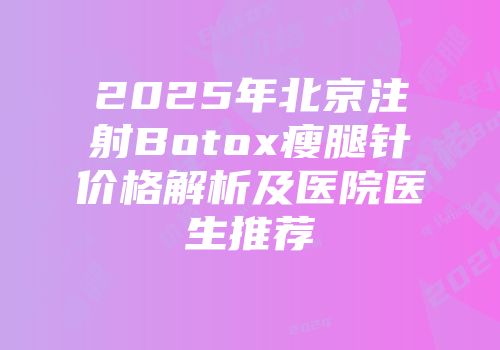 2025年北京注射Botox瘦腿针价格解析及医院医生推荐