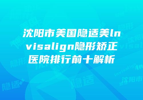 沈阳市美国隐适美lnvisalign隐形矫正医院排行前十解析