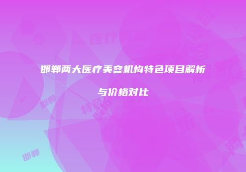 邯郸两大医疗美容机构特色项目解析与价格对比