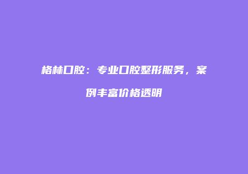 格林口腔：专业口腔整形服务，案例丰富价格透明
