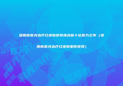 洛阳市激光治疗红皮肤医院排名前十位官方公布（洛阳市激光治疗红皮肤整形医院）