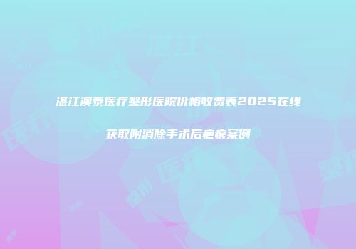 湛江澳泰医疗整形医院价格收费表2025在线获取附消除手术后疤痕案例