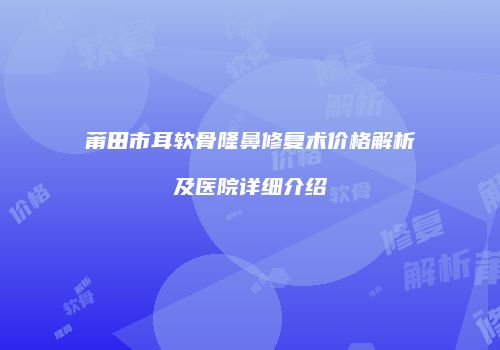 莆田市耳软骨隆鼻修复术价格解析及医院详细介绍