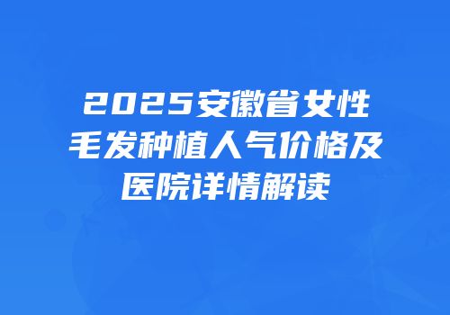 2025安徽省女性毛发种植人气价格及医院详情解读