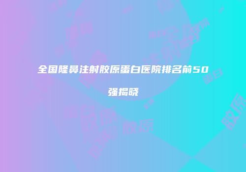 全国隆鼻注射胶原蛋白医院排名前50强揭晓