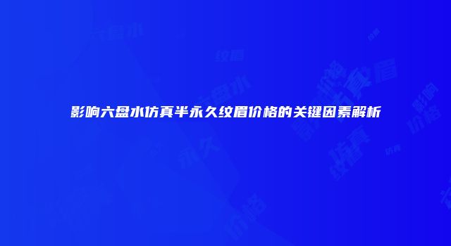 影响六盘水仿真半永久纹眉价格的关键因素解析