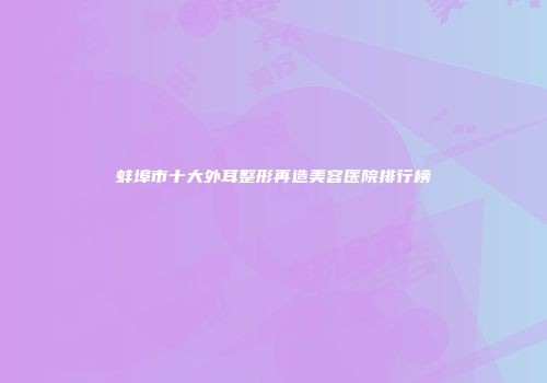 蚌埠市十大外耳整形再造美容医院排行榜