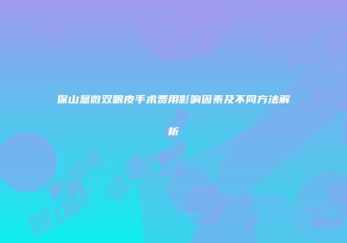 保山显微双眼皮手术费用影响因素及不同方法解析