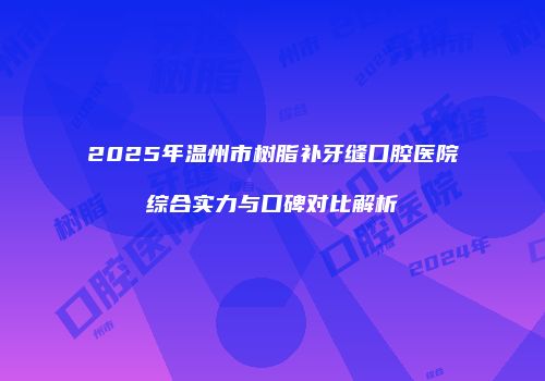 2025年温州市树脂补牙缝口腔医院综合实力与口碑对比解析