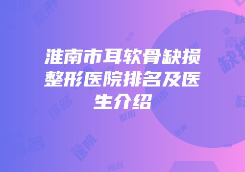 淮南市耳软骨缺损整形医院排名及医生介绍