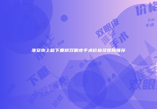 淮安市上睑下垂割双眼皮手术价格及医院推荐