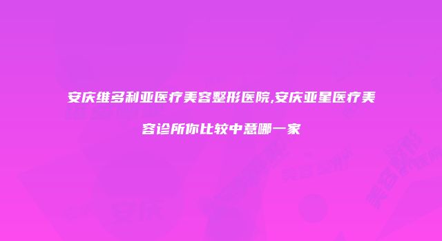 安庆维多利亚医疗美容整形医院,安庆亚星医疗美容诊所你比较中意哪一家