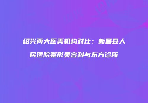 绍兴两大医美机构对比：新昌县人民医院整形美容科与东方诊所