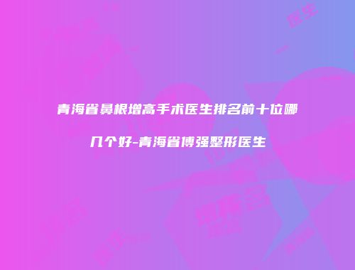 青海省鼻根增高手术医生排名前十位哪几个好-青海省傅强整形医生