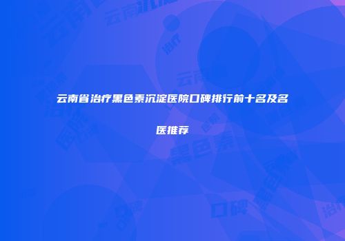 云南省治疗黑色素沉淀医院口碑排行前十名及名医推荐