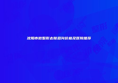 沈阳市微整形去除泪沟价格及医院推荐