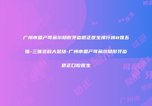 广州市国产可丽尔隐形牙齿矫正医生排行榜8强五强-三强资料大总结-广州市国产可丽尔隐形牙齿矫正口腔医生