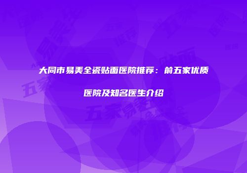 大同市易美全瓷贴面医院推荐：前五家优质医院及知名医生介绍