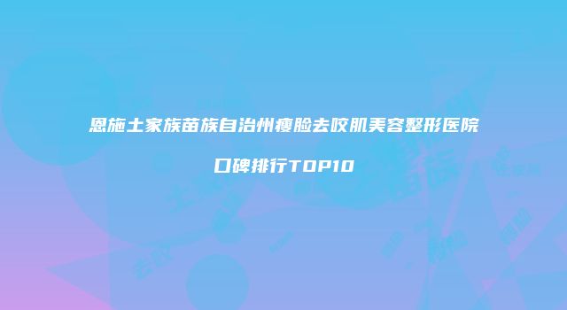 恩施土家族苗族自治州瘦脸去咬肌美容整形医院口碑排行TOP10