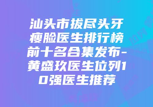 汕头市拔尽头牙瘦脸医生排行榜前十名合集发布-黄盛玖医生位列10强医生推荐