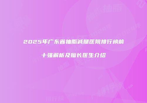 2025年广东省抽脂减腿医院排行榜前十强解析及擅长医生介绍