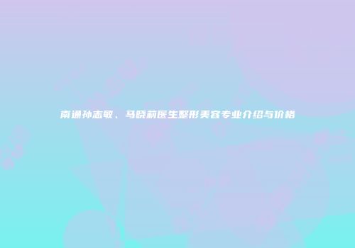 南通孙志敏、马晓莉医生整形美容专业介绍与价格