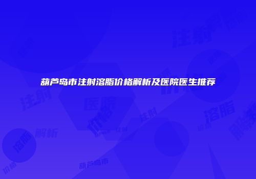 葫芦岛市注射溶脂价格解析及医院医生推荐