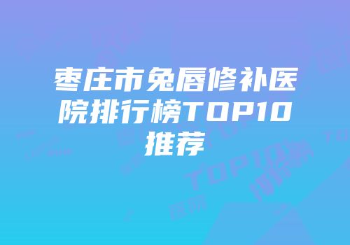 枣庄市兔唇修补医院排行榜TOP10推荐